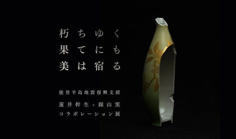 能登半島地震復興支援 蓮井幹生+錦山窯コラボ展「朽ちゆく果てにも美は宿る」【福岡】